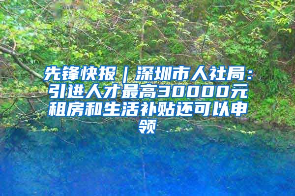 先锋快报｜深圳市人社局：引进人才最高30000元租房和生活补贴还可以申领