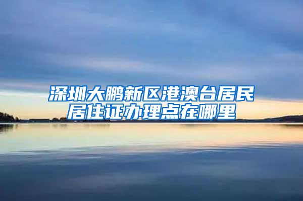 深圳大鹏新区港澳台居民居住证办理点在哪里