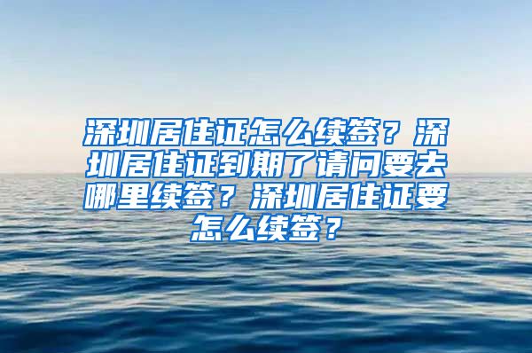 深圳居住证怎么续签？深圳居住证到期了请问要去哪里续签？深圳居住证要怎么续签？