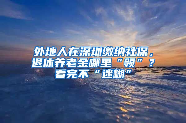 外地人在深圳缴纳社保，退休养老金哪里“领”？看完不“迷糊”