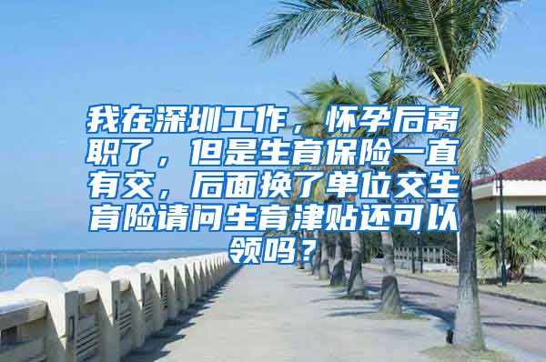 我在深圳工作，怀孕后离职了，但是生育保险一直有交，后面换了单位交生育险请问生育津贴还可以领吗？