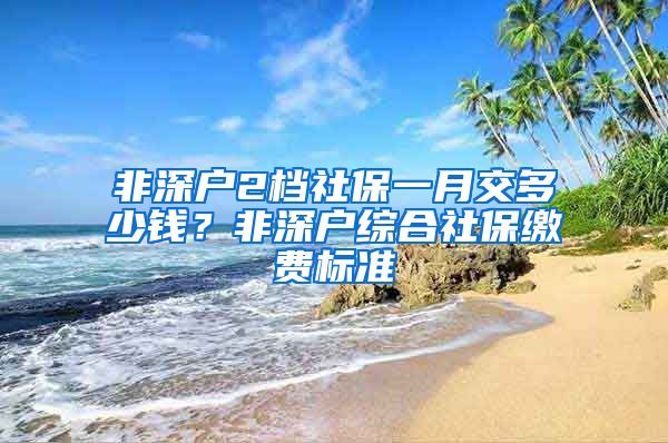 非深户2档社保一月交多少钱？非深户综合社保缴费标准