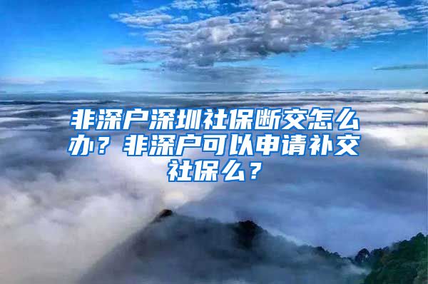 非深户深圳社保断交怎么办？非深户可以申请补交社保么？