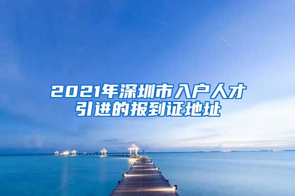 2021年深圳市入户人才引进的报到证地址