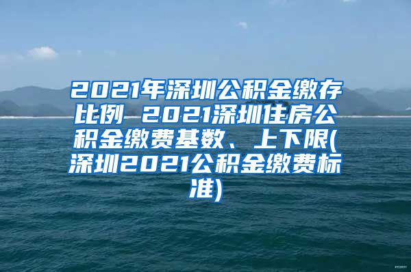 2021年深圳公积金缴存比例 2021深圳住房公积金缴费基数、上下限(深圳2021公积金缴费标准)