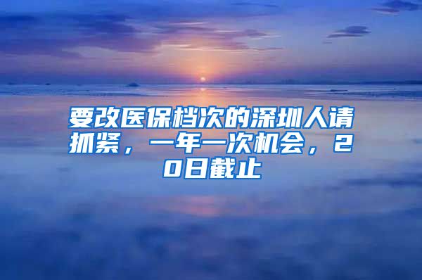 要改医保档次的深圳人请抓紧，一年一次机会，20日截止