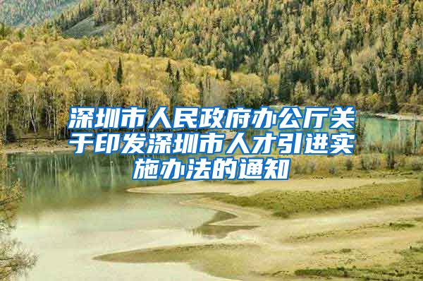 深圳市人民政府办公厅关于印发深圳市人才引进实施办法的通知