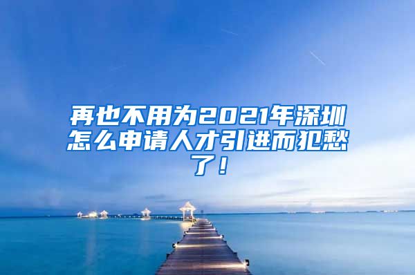 再也不用为2021年深圳怎么申请人才引进而犯愁了！