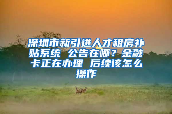 深圳市新引进人才租房补贴系统 公告在哪？金融卡正在办理 后续该怎么操作