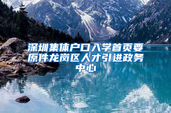 深圳集体户口入学首页要原件龙岗区人才引进政务中心