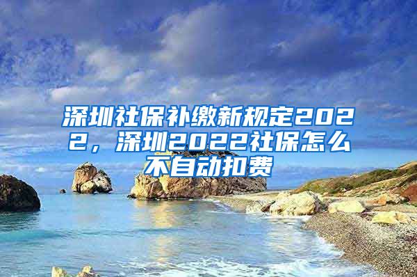 深圳社保补缴新规定2022，深圳2022社保怎么不自动扣费