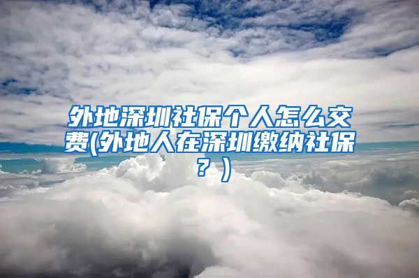 外地深圳社保个人怎么交费(外地人在深圳缴纳社保？)