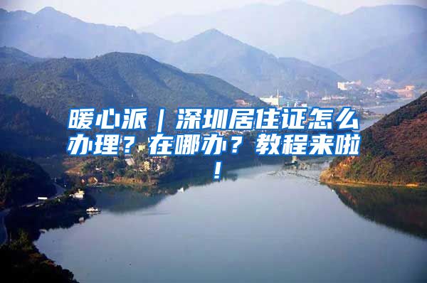 暖心派｜深圳居住证怎么办理？在哪办？教程来啦！