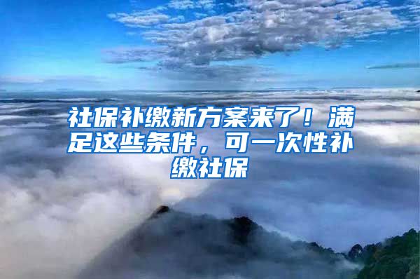 社保补缴新方案来了！满足这些条件，可一次性补缴社保