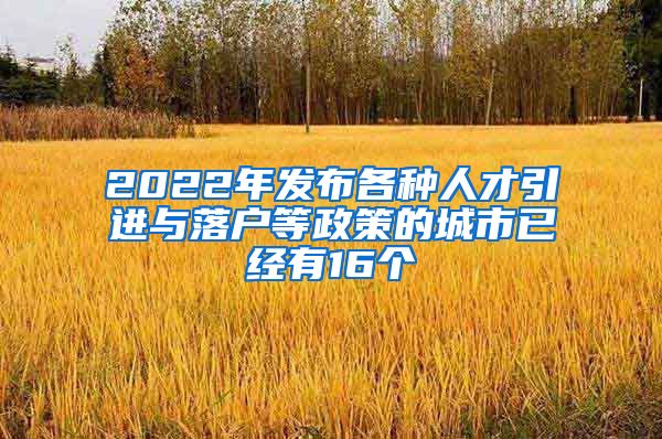 2022年发布各种人才引进与落户等政策的城市已经有16个