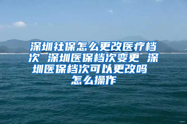 深圳社保怎么更改医疗档次 深圳医保档次变更 深圳医保档次可以更改吗 怎么操作