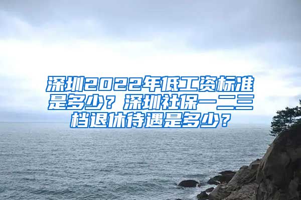 深圳2022年低工资标准是多少？深圳社保一二三档退休待遇是多少？