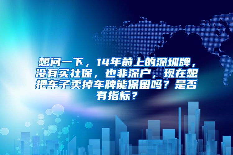 想问一下，14年前上的深圳牌，没有买社保，也非深户，现在想把车子卖掉车牌能保留吗？是否有指标？