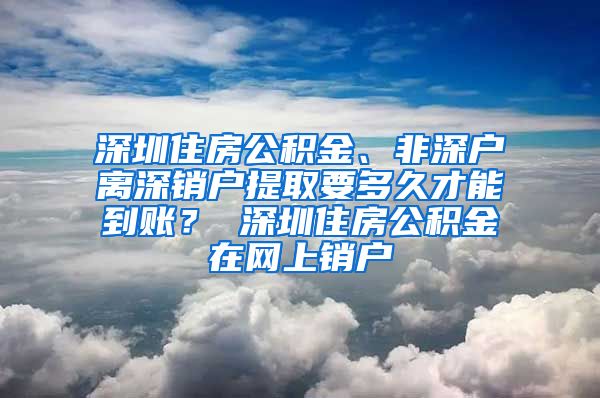 深圳住房公积金、非深户离深销户提取要多久才能到账？ 深圳住房公积金在网上销户