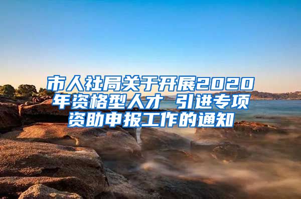 市人社局关于开展2020年资格型人才 引进专项资助申报工作的通知