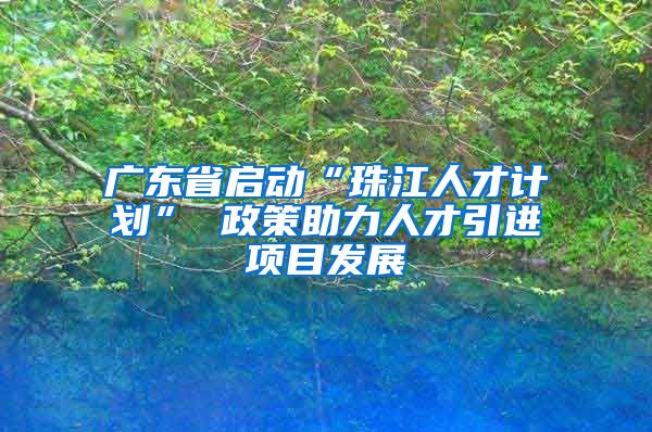 广东省启动“珠江人才计划” 政策助力人才引进项目发展