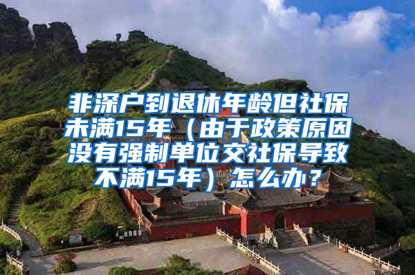 非深户到退休年龄但社保未满15年（由于政策原因没有强制单位交社保导致不满15年）怎么办？