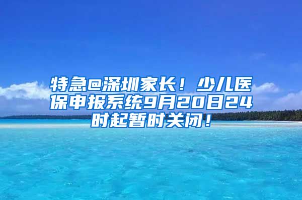 特急@深圳家长！少儿医保申报系统9月20日24时起暂时关闭！