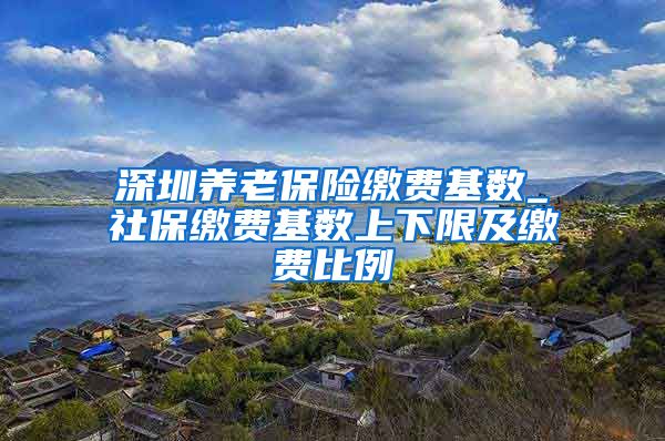 深圳养老保险缴费基数_社保缴费基数上下限及缴费比例