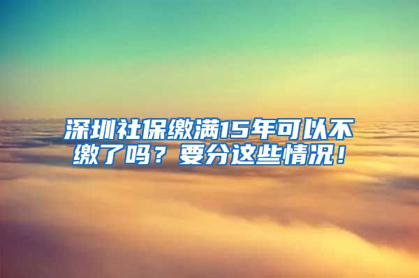 深圳社保缴满15年可以不缴了吗？要分这些情况！