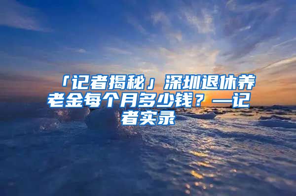 「记者揭秘」深圳退休养老金每个月多少钱？—记者实录