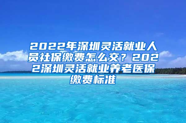 2022年深圳灵活就业人员社保缴费怎么交？2022深圳灵活就业养老医保缴费标准