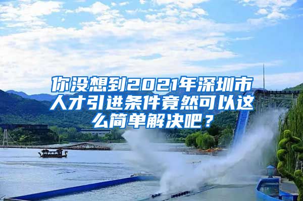 你没想到2021年深圳市人才引进条件竟然可以这么简单解决吧？