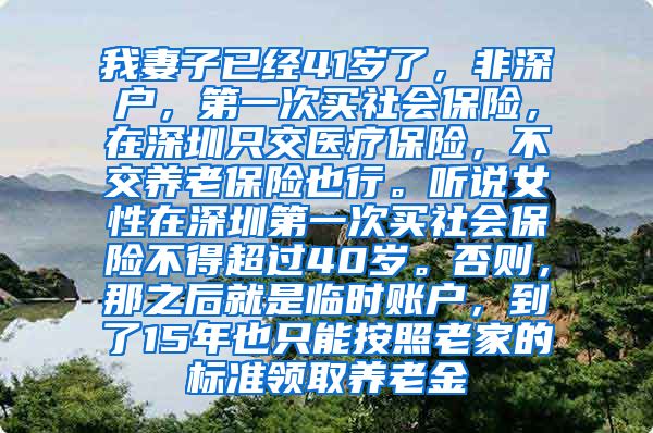 我妻子已经41岁了，非深户，第一次买社会保险，在深圳只交医疗保险，不交养老保险也行。听说女性在深圳第一次买社会保险不得超过40岁。否则，那之后就是临时账户，到了15年也只能按照老家的标准领取养老金