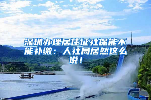 深圳办理居住证社保能不能补缴：人社局居然这么说！