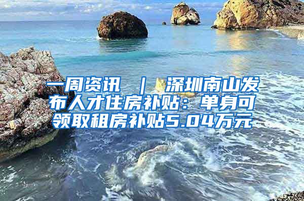 一周资讯 ｜ 深圳南山发布人才住房补贴：单身可领取租房补贴5.04万元