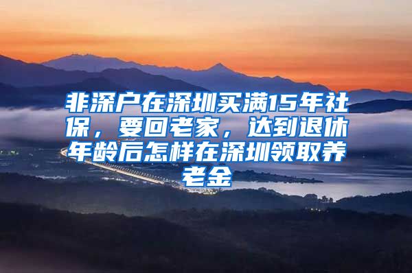 非深户在深圳买满15年社保，要回老家，达到退休年龄后怎样在深圳领取养老金