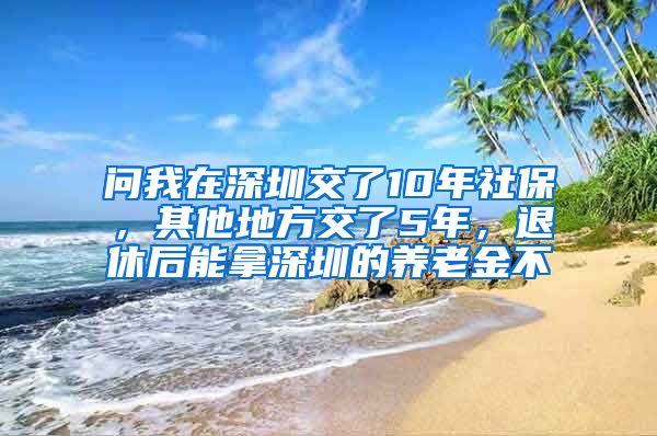 问我在深圳交了10年社保，其他地方交了5年，退休后能拿深圳的养老金不