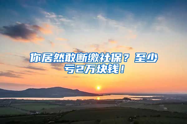 你居然敢断缴社保？至少亏2万块钱！