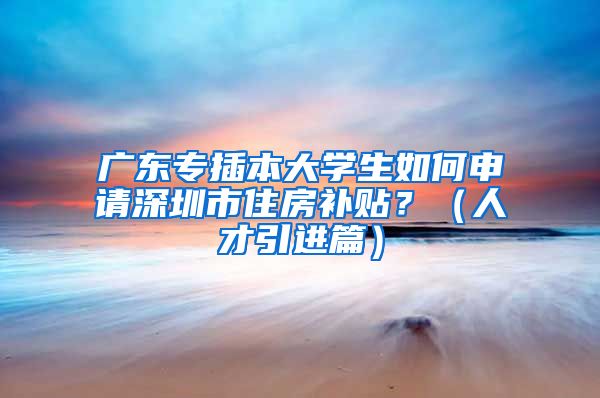 广东专插本大学生如何申请深圳市住房补贴？（人才引进篇）