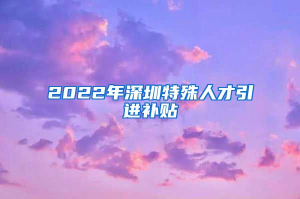 2022年深圳特殊人才引进补贴