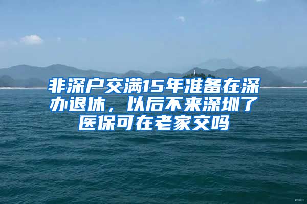 非深户交满15年准备在深办退休，以后不来深圳了医保可在老家交吗