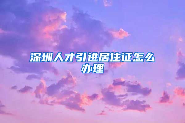 深圳人才引进居住证怎么办理