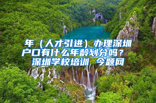 年（人才引进）办理深圳户口有什么年龄划分吗？ 深圳学校培训 今题网