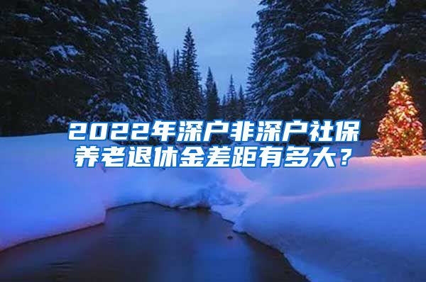 2022年深户非深户社保养老退休金差距有多大？