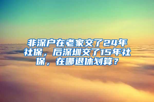 非深户在老家交了24年社保，后深圳交了15年社保，在哪退休划算？