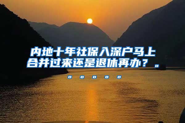 内地十年社保入深户马上合并过来还是退休再办？。。。。。。