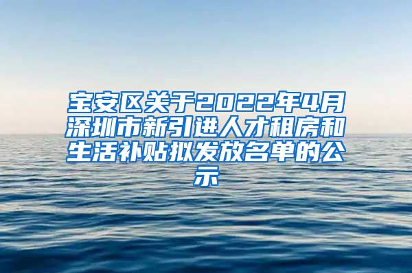 宝安区关于2022年4月深圳市新引进人才租房和生活补贴拟发放名单的公示