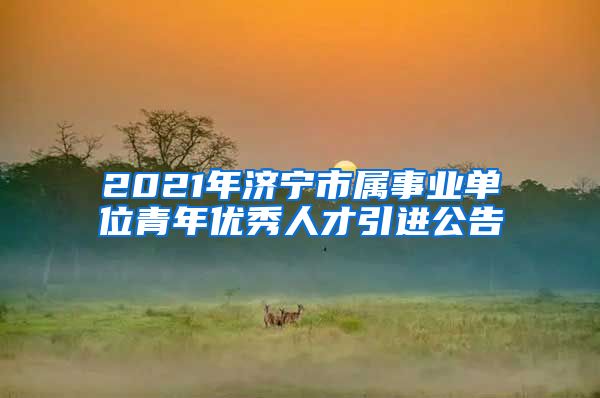 2021年济宁市属事业单位青年优秀人才引进公告