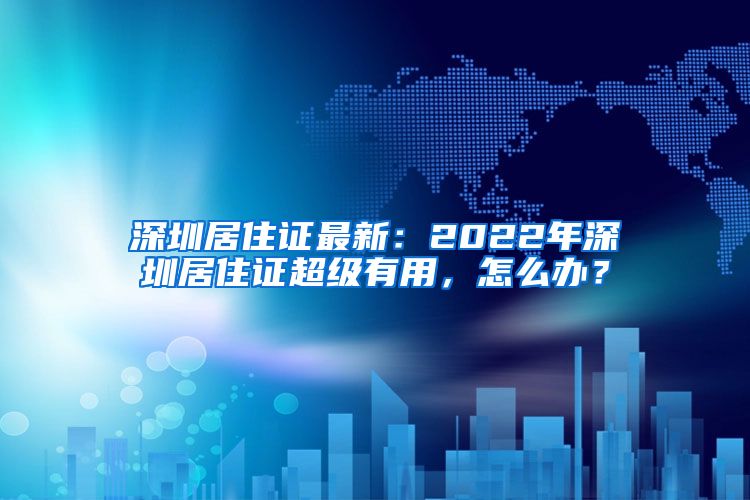 深圳居住证最新：2022年深圳居住证超级有用，怎么办？