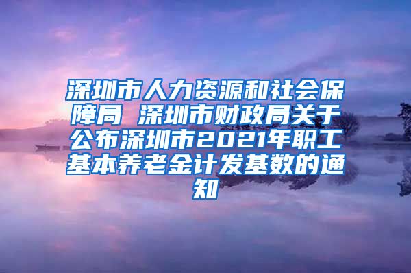 深圳市人力资源和社会保障局 深圳市财政局关于公布深圳市2021年职工基本养老金计发基数的通知